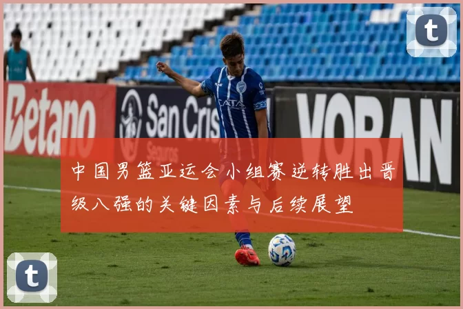 中国男篮亚运会小组赛逆转胜出晋级八强的关键因素与后续展望
