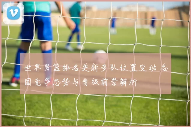世界男篮排名更新多队位置变动 各国竞争态势与晋级前景解析