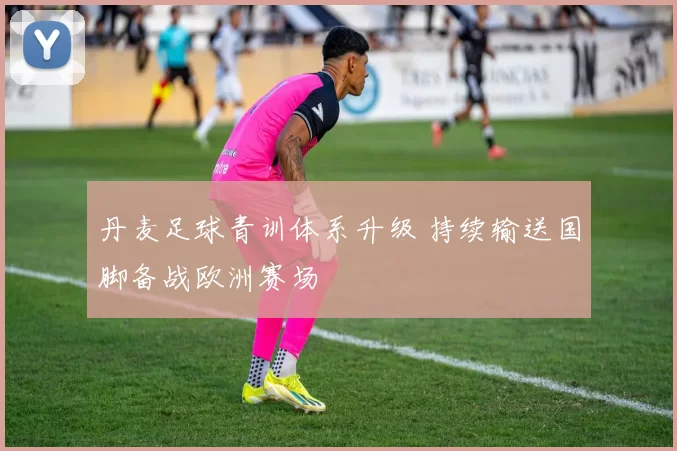 丹麦足球青训体系升级 持续输送国脚备战欧洲赛场