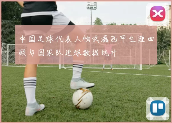 中国足球代表人物武磊西甲生涯回顾与国家队进球数据统计