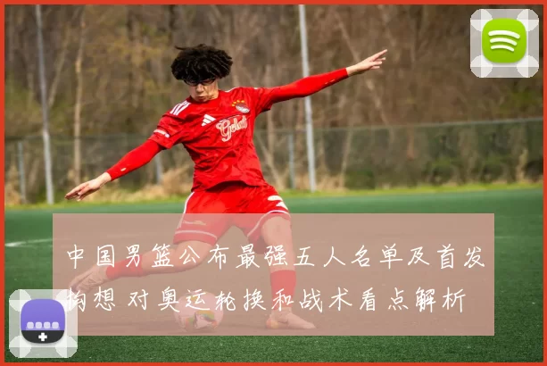 中国男篮公布最强五人名单及首发构想 对奥运轮换和战术看点解析