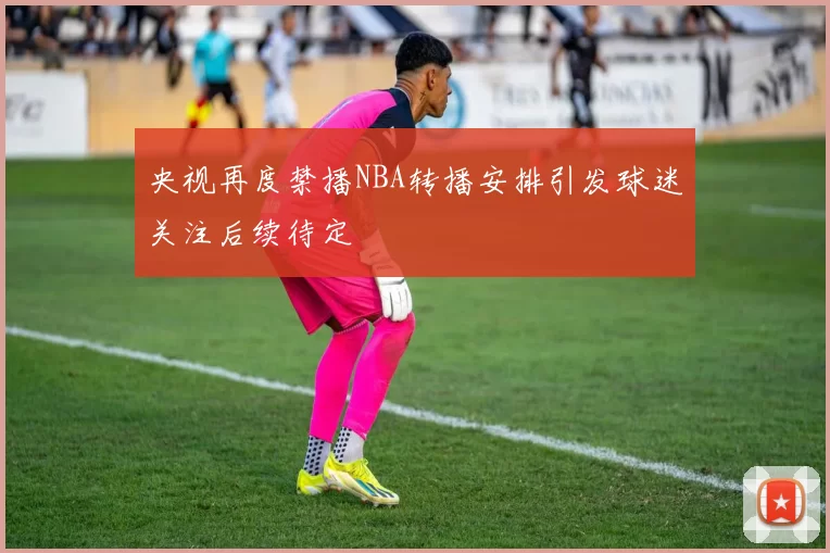 央视再度禁播NBA转播安排引发球迷关注后续待定