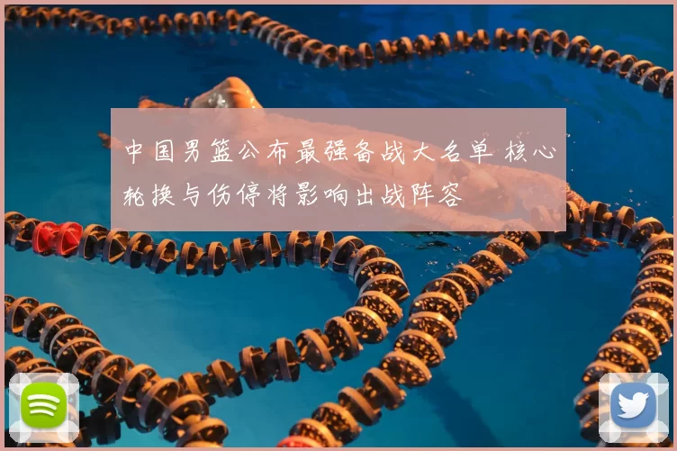 中国男篮公布最强备战大名单 核心轮换与伤停将影响出战阵容