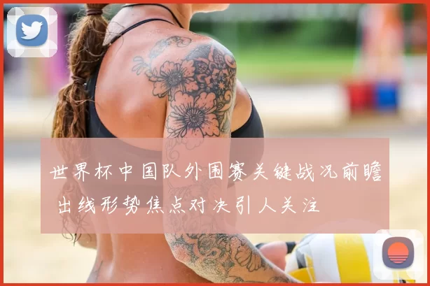 世界杯中国队外围赛关键战况前瞻 出线形势焦点对决引人关注