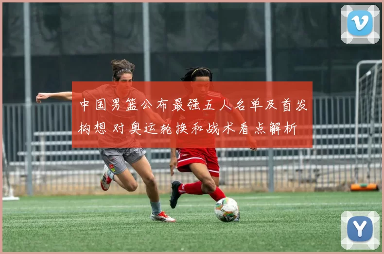 中国男篮公布最强五人名单及首发构想 对奥运轮换和战术看点解析