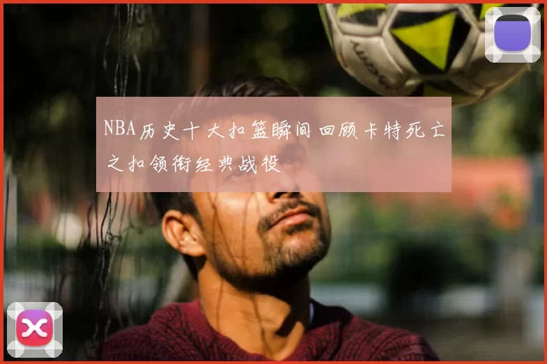 NBA历史十大扣篮瞬间回顾卡特死亡之扣领衔经典战役