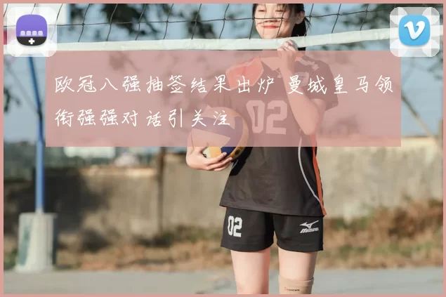 欧冠八强抽签结果出炉 曼城皇马领衔强强对话引关注