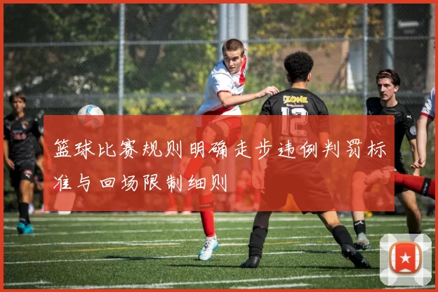 篮球比赛规则明确走步违例判罚标准与回场限制细则