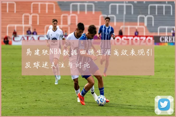 易建联NBA数据回顾生涯高效表现引发球迷关注与讨论