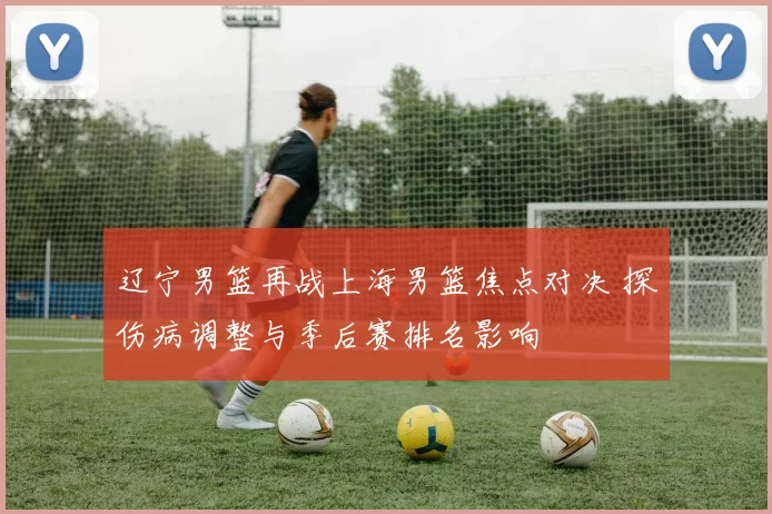 辽宁男篮再战上海男篮焦点对决 探伤病调整与季后赛排名影响