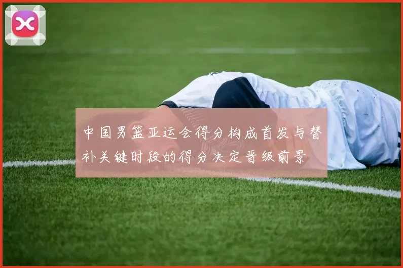 中国男篮亚运会得分构成首发与替补关键时段的得分决定晋级前景
