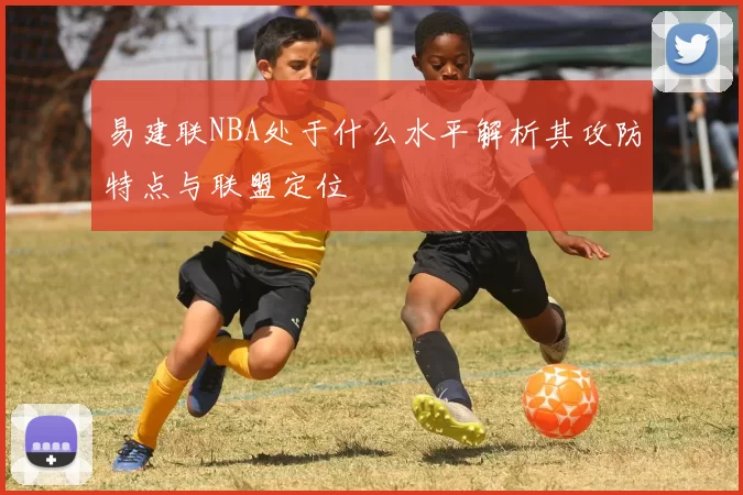 易建联NBA处于什么水平解析其攻防特点与联盟定位