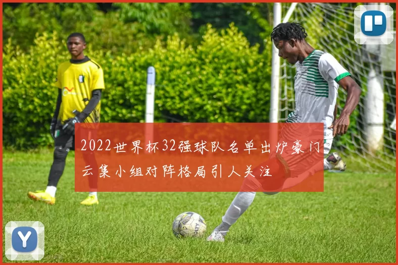 2022世界杯32强球队名单出炉豪门云集小组对阵格局引人关注
