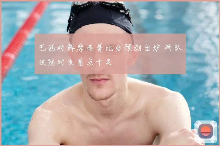 巴西对阵摩洛哥比分预测出炉 两队攻防对决看点十足