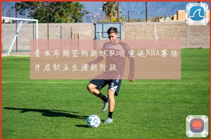 香浓布朗签约新球队将重返NBA赛场开启职业生涯新阶段
