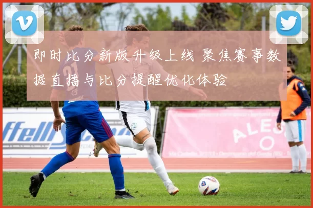 即时比分新版升级上线 聚焦赛事数据直播与比分提醒优化体验