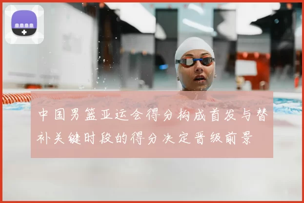 中国男篮亚运会得分构成首发与替补关键时段的得分决定晋级前景