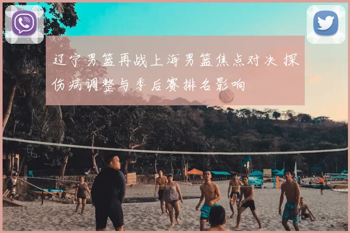 辽宁男篮再战上海男篮焦点对决 探伤病调整与季后赛排名影响