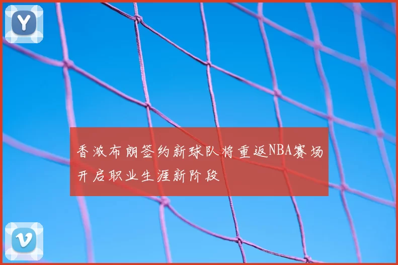 香浓布朗签约新球队将重返NBA赛场开启职业生涯新阶段