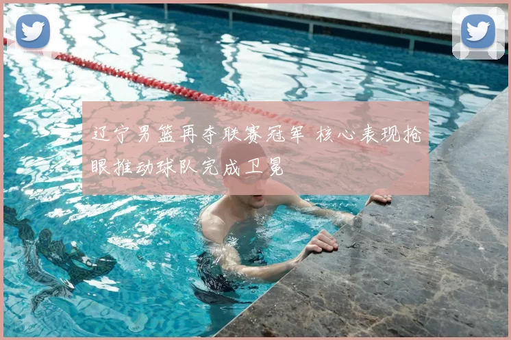 辽宁男篮再夺联赛冠军 核心表现抢眼推动球队完成卫冕