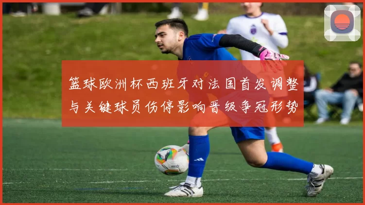 篮球欧洲杯西班牙对法国首发调整与关键球员伤停影响晋级争冠形势
