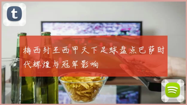 梅西封王西甲天下足球盘点巴萨时代辉煌与冠军影响