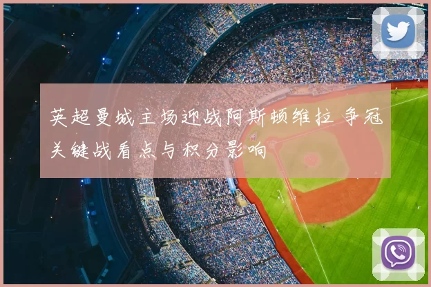 英超曼城主场迎战阿斯顿维拉 争冠关键战看点与积分影响
