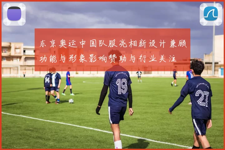东京奥运中国队服亮相新设计兼顾功能与形象影响赞助与行业关注