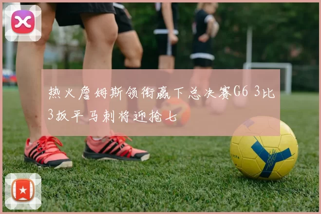 热火詹姆斯领衔赢下总决赛G6 3比3扳平马刺将迎抢七