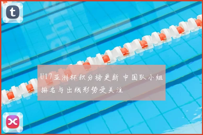 U17亚洲杯积分榜更新 中国队小组排名与出线形势受关注