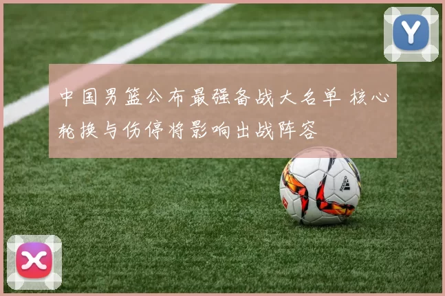 中国男篮公布最强备战大名单 核心轮换与伤停将影响出战阵容
