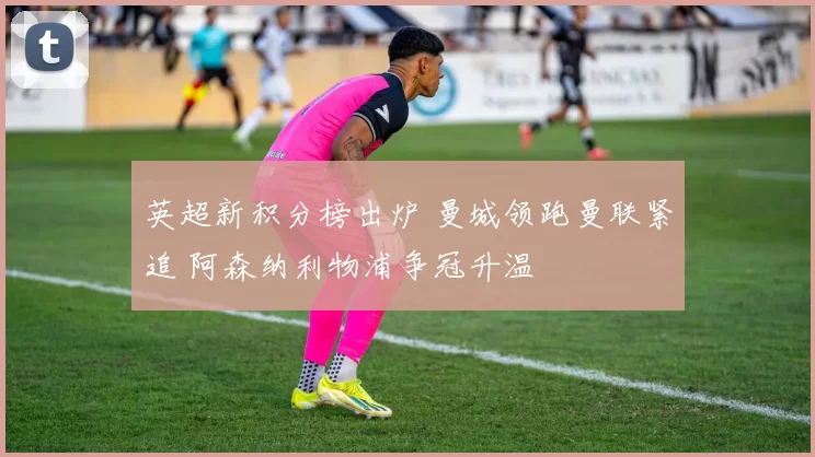 英超新积分榜出炉 曼城领跑曼联紧追 阿森纳利物浦争冠升温