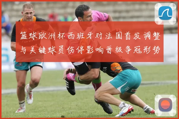 篮球欧洲杯西班牙对法国首发调整与关键球员伤停影响晋级争冠形势