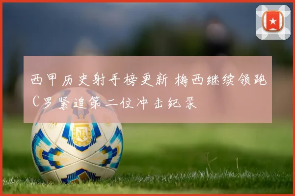 西甲历史射手榜更新 梅西继续领跑 C罗紧追第二位冲击纪录