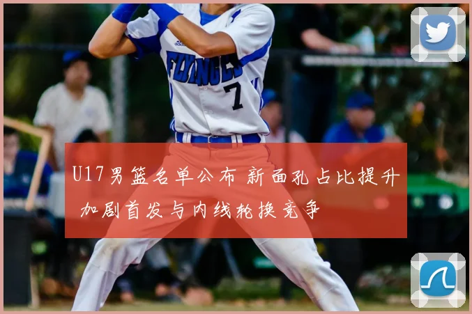 U17男篮名单公布 新面孔占比提升 加剧首发与内线轮换竞争