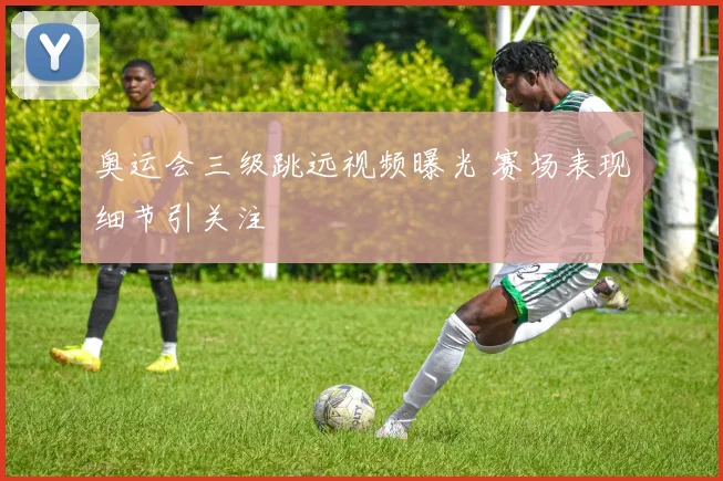 奥运会三级跳远视频曝光 赛场表现细节引关注