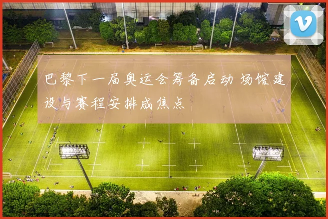 巴黎下一届奥运会筹备启动 场馆建设与赛程安排成焦点