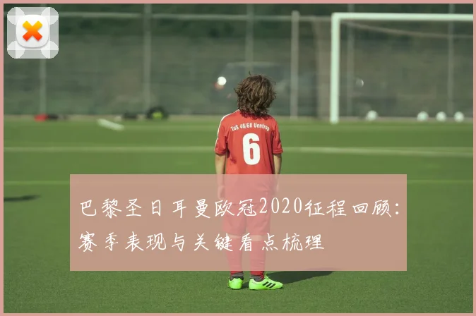 巴黎圣日耳曼欧冠2020征程回顾:赛季表现与关键看点梳理