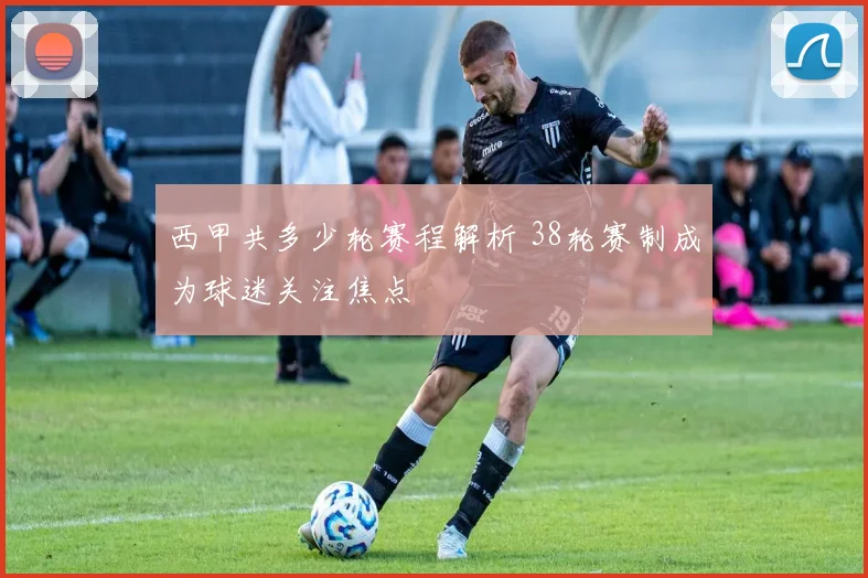 西甲共多少轮赛程解析 38轮赛制成为球迷关注焦点
