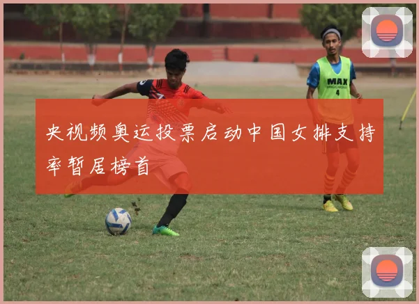 央视频奥运投票启动中国女排支持率暂居榜首