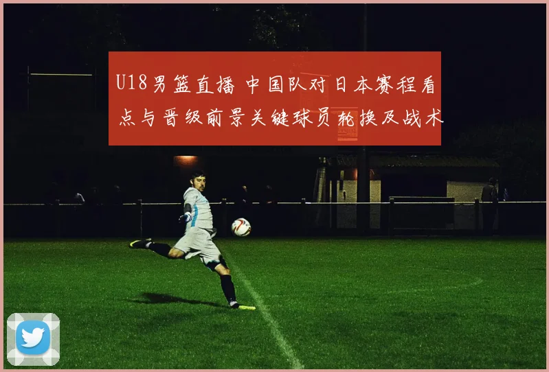 U18男篮直播 中国队对日本赛程看点与晋级前景关键球员轮换及战术要点