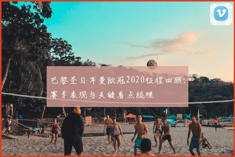 巴黎圣日耳曼欧冠2020征程回顾：赛季表现与关键看点梳理