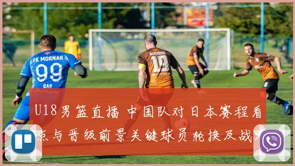 U18男篮直播 中国队对日本赛程看点与晋级前景关键球员轮换及战术要点