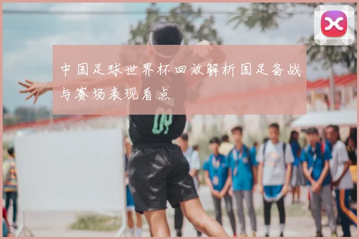 中国足球世界杯回放解析国足备战与赛场表现看点