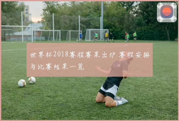 世界杯2018赛程赛果出炉 赛程安排与比赛结果一览