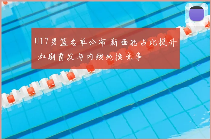 U17男篮名单公布 新面孔占比提升 加剧首发与内线轮换竞争